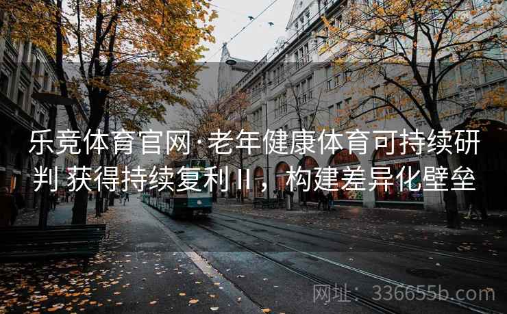 乐竞体育官网·老年健康体育可持续研判 获得持续复利Ⅱ，构建差异化壁垒