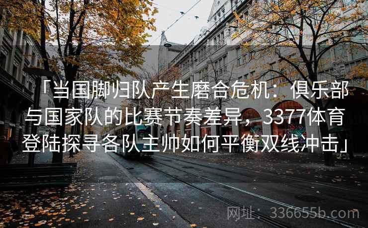 「当国脚归队产生磨合危机：俱乐部与国家队的比赛节奏差异，3377体育登陆探寻各队主帅如何平衡双线冲击」
