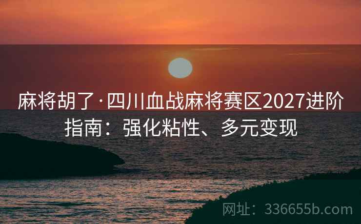 麻将胡了·四川血战麻将赛区2027进阶指南：强化粘性、多元变现