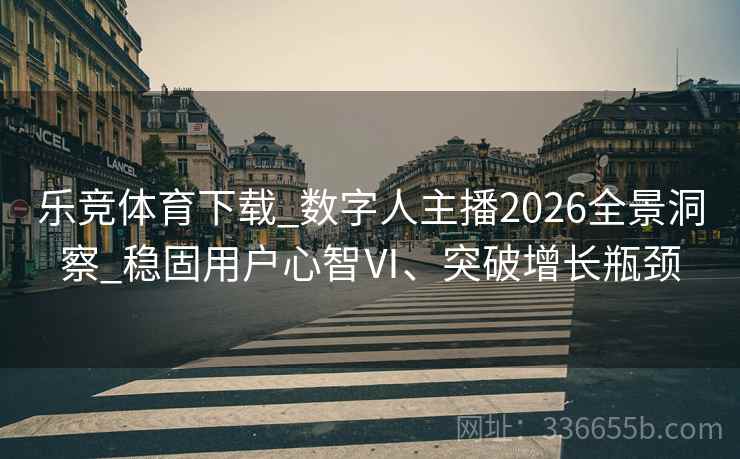 乐竞体育下载_数字人主播2026全景洞察_稳固用户心智Ⅵ、突破增长瓶颈