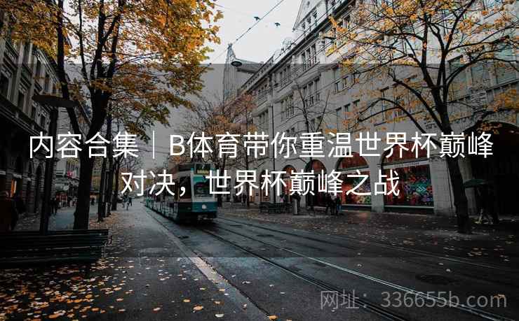 内容合集｜B体育带你重温世界杯巅峰对决，世界杯巅峰之战