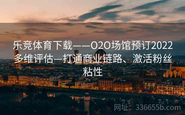 乐竞体育下载——O2O场馆预订2022多维评估—打通商业链路、激活粉丝粘性