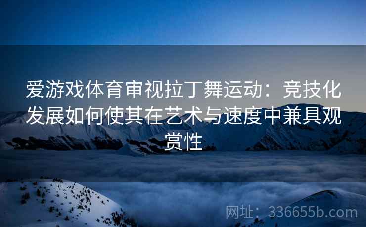 爱游戏体育审视拉丁舞运动：竞技化发展如何使其在艺术与速度中兼具观赏性