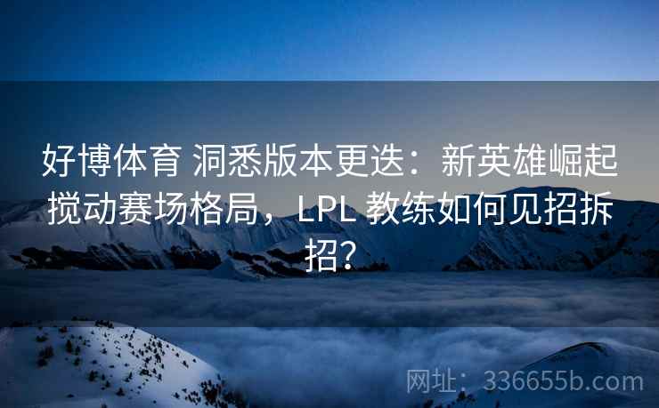 好博体育 洞悉版本更迭：新英雄崛起搅动赛场格局，LPL 教练如何见招拆招？
